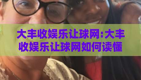 大丰收娱乐让球网:大丰收娱乐让球网如何读懂让球数据+大丰收娱乐让球网背后的赛事逻辑与体验升级-今晚靠谱最火体球站720P集锦软件登入上盘地址
