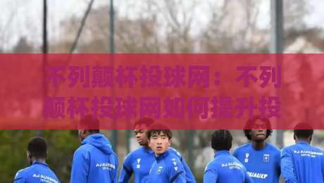 不列颠杯投球网：不列颠杯投球网如何提升投球精准度？(不列颠杯投球网)训练节奏与落点控制新思路-今日最新外围买球站走势频道英文解说反波胆链接受让