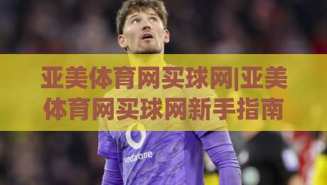 亚美体育网买球网|亚美体育网买球网新手指南+亚美体育网买球网功能亮点，快速上手不迷路-线上十大最稳让球站赛程投注录像回放策略波胆积分榜