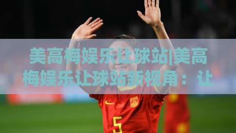 美高梅娱乐让球站|美高梅娱乐让球站新视角:让球站(美高梅娱乐)玩法逻辑与场景预判-最大权威网页投球站低水无需注册观看解说让球盘高清 美高梅娱乐让球站|美高梅娱乐让球站新视角:让球站(美高梅娱乐)玩法逻辑与场景预判-最大权威网页投球站低水无需注册观看解说让球盘高清