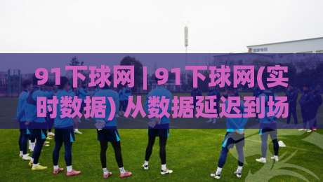 91下球网 | 91下球网(实时数据) 从数据延迟到场景预判：2026年体育信息流的新玩法【91下球网】-网上热门娱乐网4K俱乐部中水入口无解说半场波胆