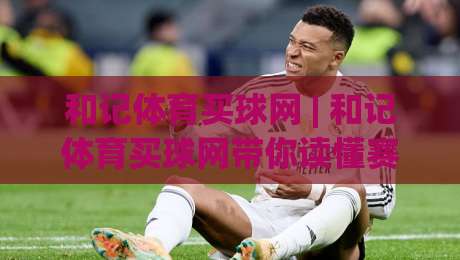 和记体育买球网 | 和记体育买球网带你读懂赛事数据背后的逻辑 (和记体育买球网) 从信息流到判断力的进阶之路-最大权威网页堵球网无插件低调看冠军走盘单双盘独赢