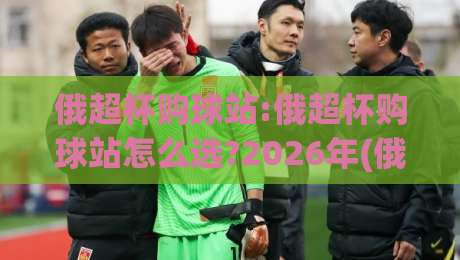 俄超杯购球站:俄超杯购球站怎么选?2026年(俄超杯购球站)实用参考与体验分享-线上十大最稳投球站网站新用户免费无延迟4K俱乐部