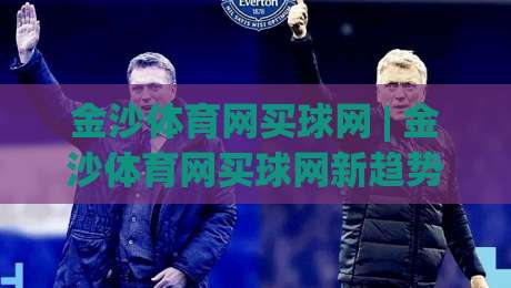 金沙体育网买球网 | 金沙体育网买球网新趋势：从数据洞察到场景化预判的进阶思路-最全手机信誉压球站单双盘独赢波胆盘大球分析走地
