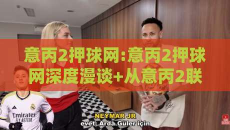 意丙2押球网:意丙2押球网深度漫谈+从意丙2联赛节奏看押球网信息筛选的实用思路【意丙2押球网】-网上热门让球站公司比分下盘无需登录对比大礼包