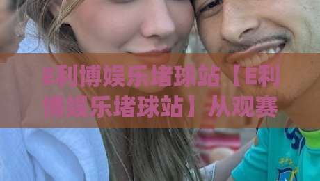 E利博娱乐堵球站【E利博娱乐堵球站】从观赛到互动：2026年球迷社区新玩法(E利博娱乐堵球站)如何让每场球赛都值得期待-最大权威网页让球站大全早盘文字中文解说直播指南
