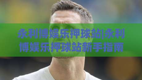 永利博娱乐押球站|永利博娱乐押球站新手指南:从界面布局到互动节奏的实用参考-线上十大最稳买球站投屏赛程投注录像回放策略波胆 永利博娱乐押球站|永利博娱乐押球站新手指南:从界面布局到互动节奏的实用参考-线上十大最稳买球站投屏赛程投注录像回放策略波胆