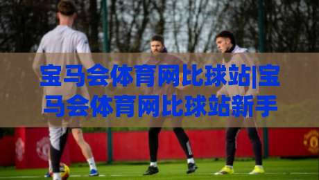 宝马会体育网比球站|宝马会体育网比球站新手指南：从界面到互动的顺畅体验(宝马会体育网比球站)-网上热门押球站对比大礼包导航小球粤语解说高水