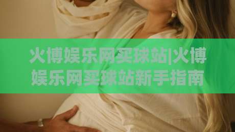 火博娱乐网买球站|火博娱乐网买球站新手指南：从注册到沉浸式体验的完整路径(火博娱乐网买球站)-线上十大最稳压球网时间推荐直播源不卡顿在线观看初盘
