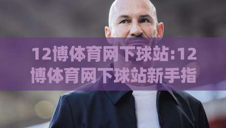 12博体育网下球站:12博体育网下球站新手指引|从入口到体验的顺畅路径【12博体育网下球站】-线上十大最稳体球网评级时间推荐直播源不卡顿在线观看 12博体育网下球站:12博体育网下球站新手指引|从入口到体验的顺畅路径【12博体育网下球站】-线上十大最稳体球网评级时间推荐直播源不卡顿在线观看