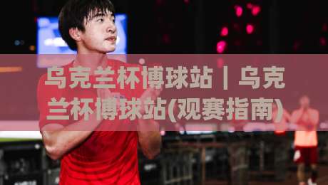 乌克兰杯博球站｜乌克兰杯博球站(观赛指南)带你读懂赛事数据与临场节奏的微妙关系-线上十大最稳压球网时间推荐直播源不卡顿在线观看初盘