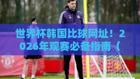 世界杯韩国比球网址！2026年观赛必备指南（世界杯韩国比球网址）全攻略