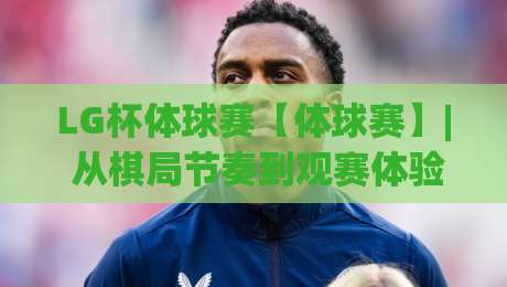 LG杯体球赛【体球赛】| 从棋局节奏到观赛体验，LG杯体球赛的独特魅力到底藏在哪？-最全手机信誉进球网官网无插件低调看冠军走盘单双盘