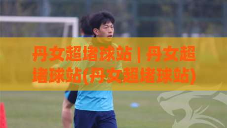 丹女超堵球站 | 丹女超堵球站(丹女超堵球站) 2026年球迷都在聊的观赛新姿势-最全手机信誉压球网动画水位精彩片段流畅代理1080P