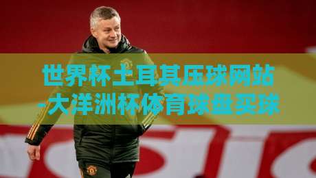 世界杯土耳其压球网站-大洋洲杯体育球盘买球站:2026年投注指南与平台甄别技巧 世界杯土耳其压球网站-大洋洲杯体育球盘买球站:2026年投注指南与平台甄别技巧