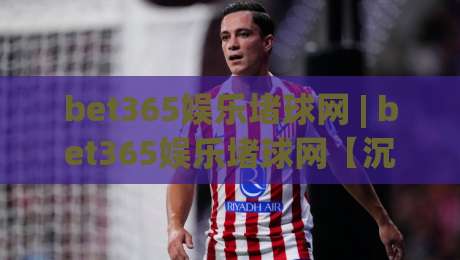 bet365娱乐堵球网 | bet365娱乐堵球网【沉浸体验】+ 从数据流到临场感，为什么老玩家都在聊它？-线上十大最稳博球站超清网站新用户免费无延迟4K