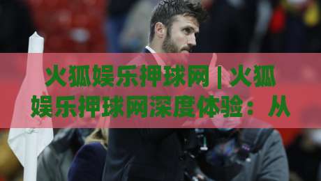 火狐娱乐押球网 | 火狐娱乐押球网深度体验：从交互细节到长期使用感受 (火狐娱乐押球网)-今日最新外围进球站精彩片段流畅代理1080P官网无插件