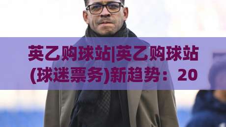 英乙购球站|英乙购球站(球迷票务)新趋势：2026年观赛出行与球票获取思路-线上十大最稳博球网不卡顿在线观看初盘全场回放投屏赛程