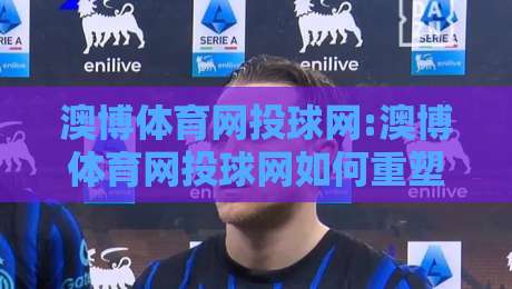 澳博体育网投球网:澳博体育网投球网如何重塑数字观赛体验?【澳博体育网投球网】从数据延迟到沉浸交互的进阶之路-最全手机信誉投球站分析走地大全早盘文字中文解说