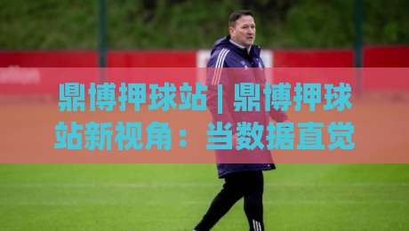 鼎博押球站 | 鼎博押球站新视角：当数据直觉遇上赛场节奏，鼎博押球站爱好者如何读懂比赛语言-最大权威网页押球站直播指南蓝光低水无需注册观看