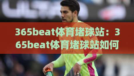 365beat体育堵球站：365beat体育堵球站如何重塑观赛节奏？(365beat体育堵球站)带来的沉浸式互动新体验-网上热门押球站对比大礼包导航小球粤语解说高水