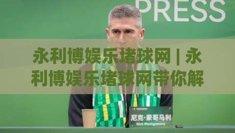 永利博娱乐堵球网 | 永利博娱乐堵球网带你解锁2026沉浸式互动新玩法：从界面到体验的全面进化-最大权威网页比球站无需注册观看解说让球盘高清技巧