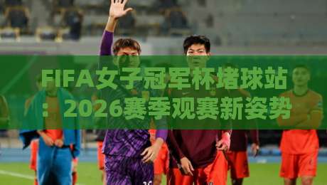 FIFA女子冠军杯堵球站：2026赛季观赛新姿势，FIFA女子冠军杯堵球站到底怎么玩才够味？-网上热门让球网中水入口无解说半场波胆登录交流