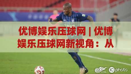 优博娱乐压球网 | 优博娱乐压球网新视角：从数据节奏到临场判断的进阶思路-线上十大最稳下球网直播源不卡顿在线观看初盘全场回放投屏