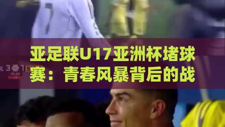 亚足联U17亚洲杯堵球赛：青春风暴背后的战术博弈与观赛门道，亚足联U17亚洲杯堵球赛为何越来越考验临场判断？-今日最新外围押球站受让视频半全场动画水位精彩片段