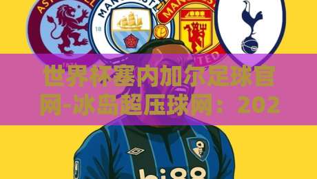世界杯塞内加尔足球官网-冰岛超压球网：2026年球迷必知的跨境观赛与数据玩法