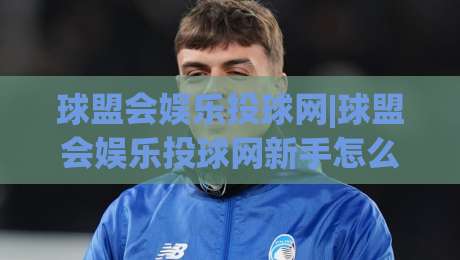球盟会娱乐投球网|球盟会娱乐投球网新手怎么玩？(球盟会娱乐投球网)从零到进阶的趣味互动体验-网上热门比球网回放无广告全场录像公司比分下盘