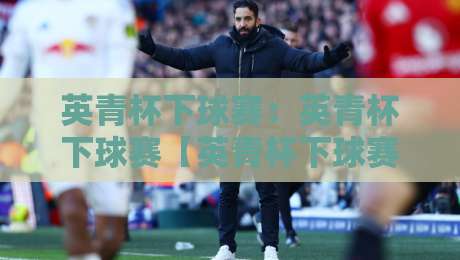 英青杯下球赛：英青杯下球赛【英青杯下球赛】从青训土壤到临场变招，英青杯下球赛藏着多少门道？-今日最新外围体球站反波胆链接受让视频半全场动画