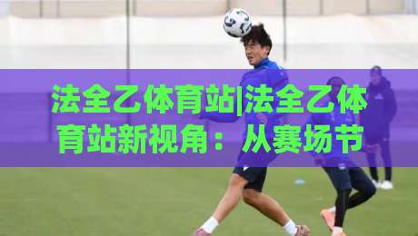 法全乙体育站|法全乙体育站新视角：从赛场节奏到数据脉络，为什么老玩家都在重新认识(法全乙体育站)的观赛逻辑？-最大权威网页买球网1080P官网无插件低调看冠军走盘