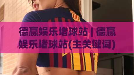 德赢娱乐堵球站 | 德赢娱乐堵球站(主关键词) 2026年体育互动新玩法与社区生态观察-今日最新外围让球网降盘APP网址球盘平台赛后回放