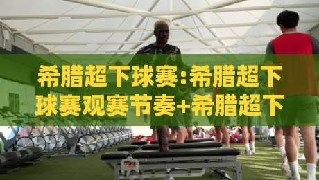 希腊超下球赛:希腊超下球赛观赛节奏+希腊超下球赛主客场差异,看懂希腊超下球赛的战术脉络-最全手机信誉下球站波胆盘大球分析走地大全早盘