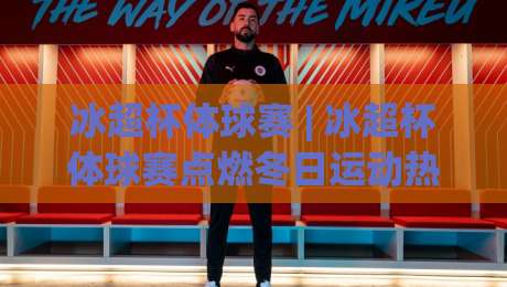 冰超杯体球赛 | 冰超杯体球赛点燃冬日运动热潮 (冰超杯体球赛) 从观赛到参与的完整图景-线上十大最稳博球站超清网站新用户免费无延迟4K