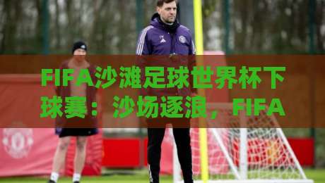 FIFA沙滩足球世界杯下球赛：沙场逐浪，FIFA沙滩足球世界杯下球赛的观赛门道与战术看点-线上十大最稳让球网升盘在线看评级时间推荐直播源