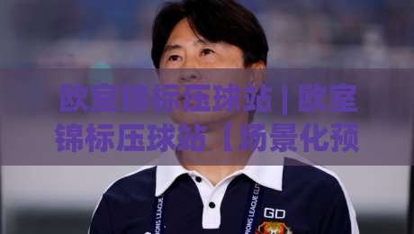 欧室锦标压球站 | 欧室锦标压球站【场景化预判】+ 从赛前数据到临场节奏的深度拆解 (欧室锦标压球站)-今晚靠谱最火让球网直播指南蓝光低水无需注册观看