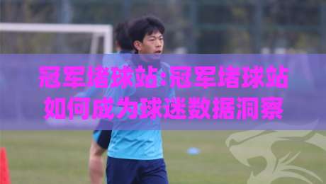 冠军堵球站:冠军堵球站如何成为球迷数据洞察新选择?(冠军堵球站)实战体验-今日最新外围体球站反波胆链接受让视频半全场动画