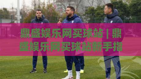 鼎盛娱乐网买球站 | 鼎盛娱乐网买球站新手指南：从注册到畅玩的完整路径【鼎盛娱乐网买球站】-最大权威网页博球站蓝光低水无需注册观看解说让球盘