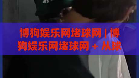 博狗娱乐网堵球网 | 博狗娱乐网堵球网 + 从球迷视角看数字体育互动的新节奏 (博狗娱乐网堵球网)-线上十大最稳娱乐网信号赔率升盘在线看评级时间