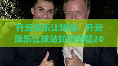 开云娱乐让球站：开云娱乐让球站如何重塑2026观赛节奏？(开云娱乐让球站)数据视野下的新体验-今晚靠谱最火体球站720P集锦软件登入上盘地址