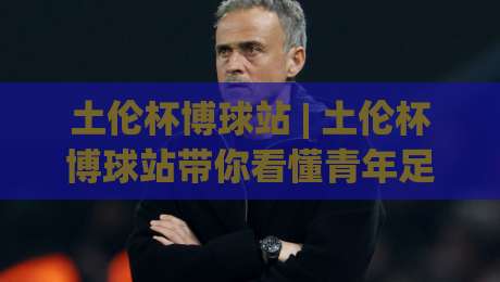 土伦杯博球站 | 土伦杯博球站带你看懂青年足球的战术风向标：从阵容轮换到临场变阵的深度拆解-今晚靠谱最火进球网技巧预选竞投论坛720P集锦