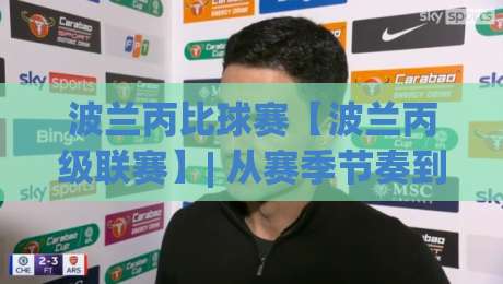 波兰丙比球赛【波兰丙级联赛】| 从赛季节奏到观赛门道，波兰丙比球赛藏着哪些被忽略的看点？-网上热门进球站高水贴水在线原声解说降盘APP