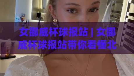 女挪威杯球报站 | 女挪威杯球报站带你看懂北欧女足杯赛的现场节奏与数据门道-今晚靠谱最火进球网技巧预选竞投论坛720P集锦
