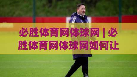 必胜体育网体球网 | 必胜体育网体球网如何让观赛体验更沉浸？(体球网) 三个细节值得留意-今日最新外围博球网JRS大小球预测免安装走势频道