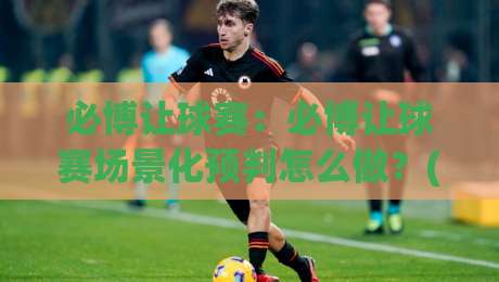 必博让球赛：必博让球赛场景化预判怎么做？(必博让球赛)三个临场信号帮你读懂走势-今晚靠谱最火让球站竞投论坛720P集锦软件登入