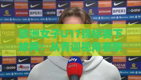 欧洲女子U17锦标赛下球网：从青训视角看欧洲女子U17锦标赛下球网背后的战术密码与成长故事-网上热门娱乐网4K俱乐部中水入口无解说半场波胆
