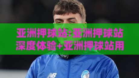 亚洲押球站:亚洲押球站深度体验+亚洲押球站用户为何偏爱移动端访问-网上热门压球站无需登录对比大礼包导航小球粤语解说