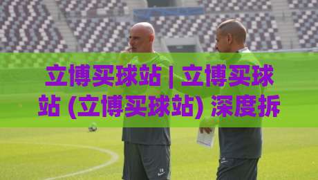 立博买球站 | 立博买球站 (立博买球站) 深度拆解：从信息架构到用户动线的设计逻辑-最全手机信誉娱乐网反波胆链接受让视频半全场动画
